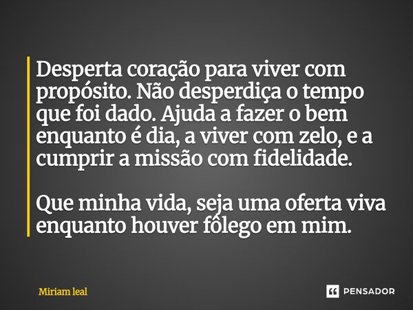 Desperta coração para viver com propósito. Não desperdiça o tempo que foi dado. Ajuda a fazer o bem enquanto é dia, a viver com zelo, e a cumprir a missão com ... Frase de Miriam Leal.