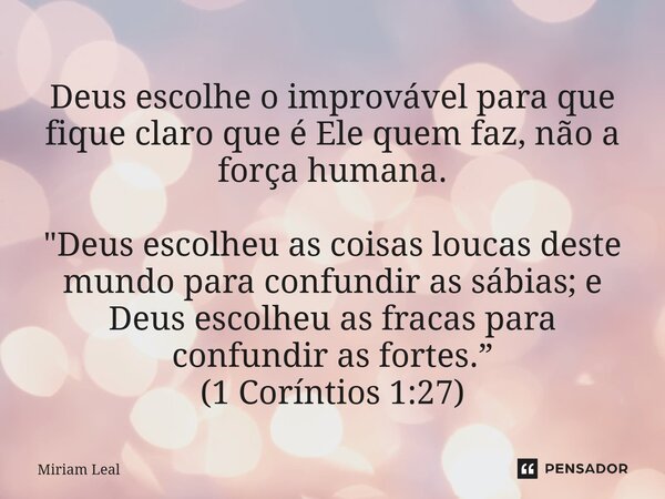 Deus escolhe o improvável para que fique claro que é Ele quem faz, não a força humana. "Deus escolheu as coisas loucas deste mundo para confundir as sábias... Frase de Miriam Leal.