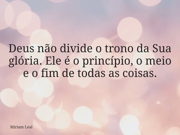 Deus não divide o trono da Sua glória. Ele é o princípio, o meio e o fim de todas as coisas.... Frase de Miriam Leal.