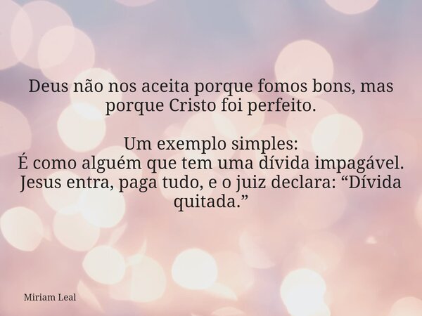 Deus não nos aceita porque fomos bons, mas porque Cristo foi perfeito. Um exemplo simples: É como alguém que tem uma dívida impagável. Jesus entra, paga tudo, e... Frase de Miriam Leal.