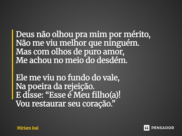 Deus não olhou pra mim por mérito, Não me viu melhor que ninguém. Mas com olhos de puro amor, Me achou no meio do desdém. Ele me viu no fundo do vale, Na poeir... Frase de Miriam Leal.