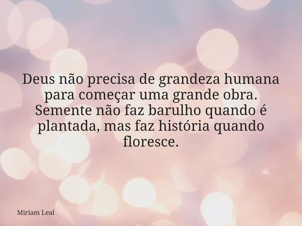 Deus não precisa de grandeza humana para começar uma grande obra. Semente não faz barulho quando é plantada, mas faz história quando floresce.... Frase de Miriam Leal.