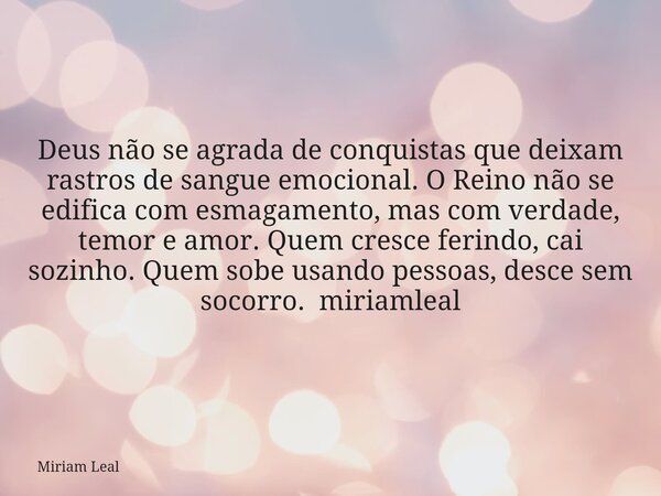 Deus não se agrada de conquistas que deixam rastros de sangue emocional. O Reino não se edifica com esmagamento, mas com verdade, temor e amor. Quem cresce feri... Frase de Miriam Leal.