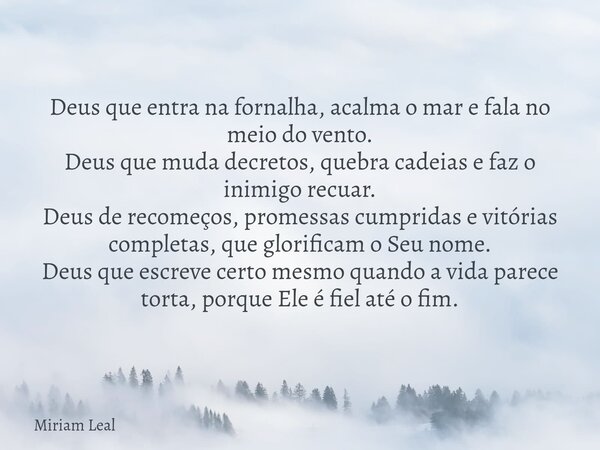 Deus que entra na fornalha, acalma o mar e fala no meio do vento. Deus que muda decretos, quebra cadeias e faz o inimigo recuar. Deus de recomeços, promessas cu... Frase de Miriam Leal.