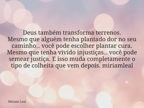 Deus também transforma terrenos. Mesmo que alguém tenha plantado dor no seu caminho… você pode escolher plantar cura. Mesmo que tenha vivido injustiças… você po... Frase de Miriam Leal.