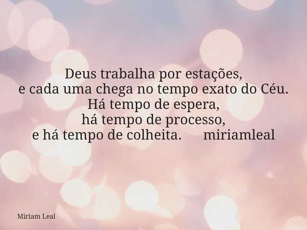 Deus trabalha por estações, e cada uma chega no tempo exato do Céu. Há tempo de espera, há tempo de processo, e há tempo de colheita. miriamleal... Frase de Miriam Leal.