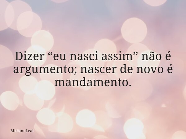 Dizer “eu nasci assim” não é argumento; nascer de novo é mandamento.... Frase de Miriam Leal.