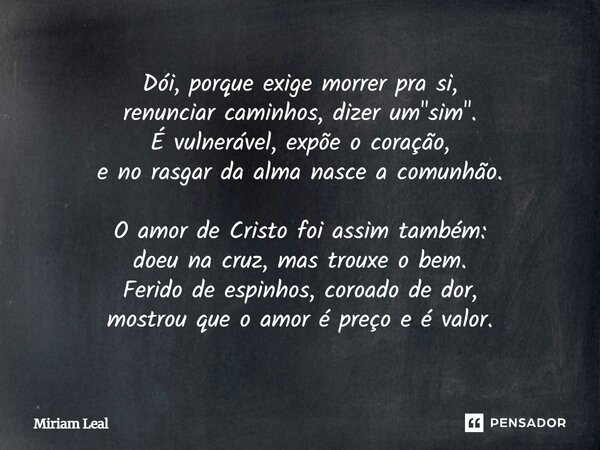 Dói, porque exige morrer pra si, renunciar caminhos, dizer um "sim". É vulnerável, expõe o coração, e no rasgar da alma nasce a comunhão. O amor de Cr... Frase de Miriam Leal.