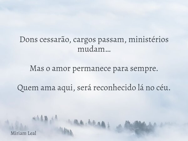 Dons cessarão, cargos passam, ministérios mudam… Mas o amor permanece para sempre. Quem ama aqui, será reconhecido lá no céu.... Frase de Miriam Leal.