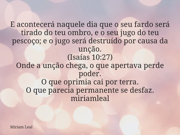E acontecerá naquele dia que o seu fardo será tirado do teu ombro, e o seu jugo do teu pescoço; e o jugo será destruído por causa da unção. (Isaías 10:27) Onde ... Frase de Miriam Leal.