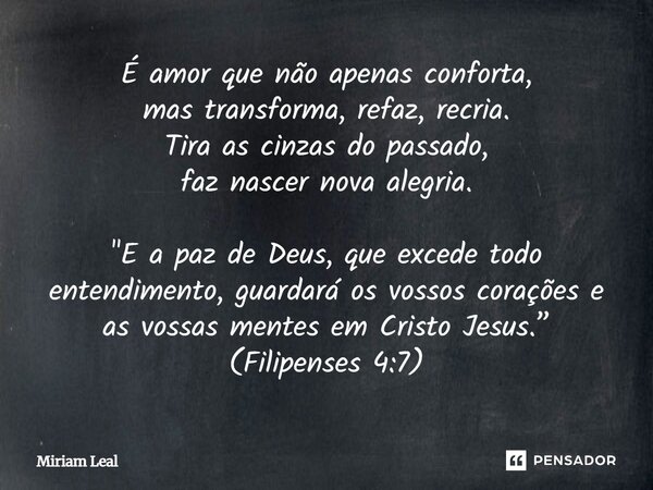 É amor que não apenas conforta, mas transforma, refaz, recria. Tira as cinzas do passado, faz nascer nova alegria. "E a paz de Deus, que excede todo entend... Frase de Miriam Leal.