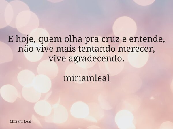 E hoje, quem olha pra cruz e entende, não vive mais tentando merecer, vive agradecendo. miriamleal... Frase de Miriam Leal.