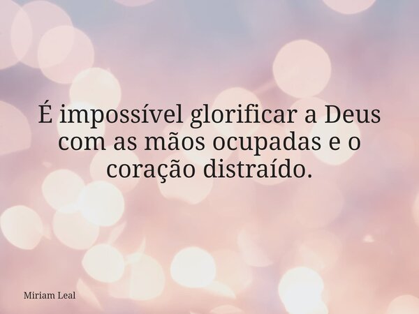 É impossível glorificar a Deus com as mãos ocupadas e o coração distraído.... Frase de Miriam Leal.