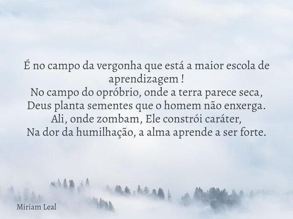 É no campo da vergonha que está a maior escola de aprendizagem ! No campo do opróbrio, onde a terra parece seca, Deus planta sementes que o homem não enxerga. A... Frase de Miriam Leal.