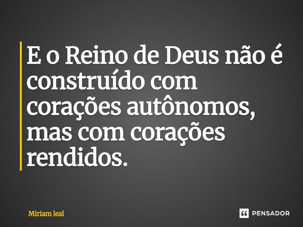 ⁠E o Reino de Deus não é construído com corações autônomos, mas com corações rendidos.... Frase de Miriam Leal.
