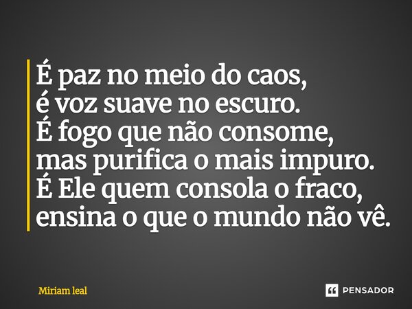 ⁠É paz no meio do caos, é voz suave no escuro. É fogo que não consome, mas purifica o mais impuro. É Ele quem consola o fraco, ensina o que o mundo não vê.... Frase de Miriam Leal.