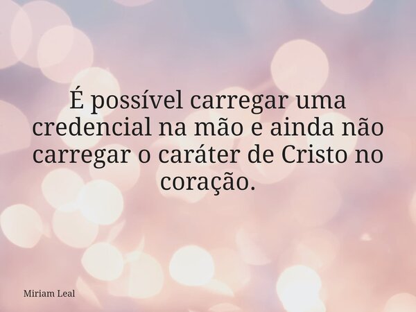 É possível carregar uma credencial na mão e ainda não carregar o caráter de Cristo no coração.... Frase de Miriam Leal.