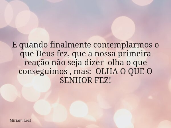 E quando finalmente contemplarmos o que Deus fez, que a nossa primeira reação não seja dizer olha o que conseguimos , mas: OLHA O QUE O SENHOR FEZ!... Frase de Miriam Leal.