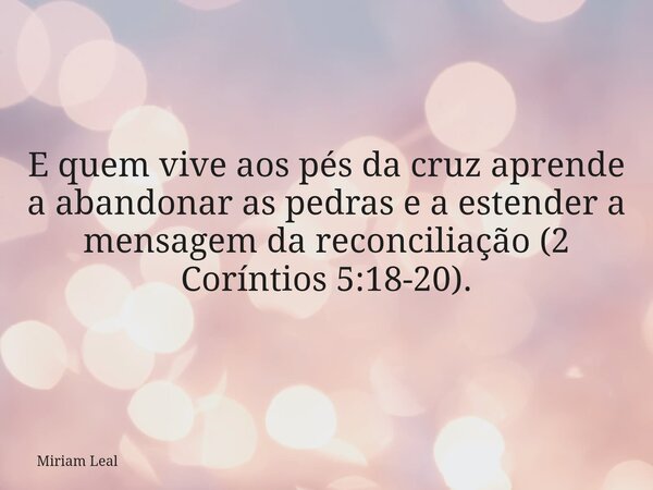 E quem vive aos pés da cruz aprende a abandonar as pedras e a estender a mensagem da reconciliação (2 Coríntios 5:18-20).... Frase de Miriam Leal.