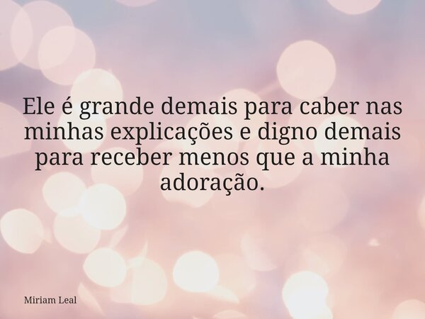 Ele é grande demais para caber nas minhas explicações e digno demais para receber menos que a minha adoração.... Frase de Miriam Leal.