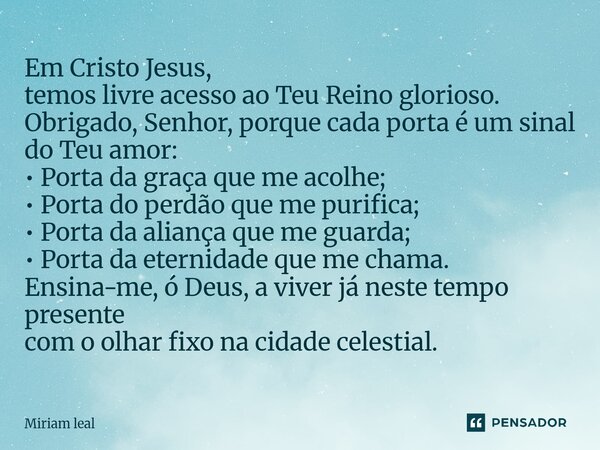 Em Cristo Jesus, temos livre acesso ao Teu Reino glorioso. Obrigado, Senhor, porque cada porta é um sinal do Teu amor: • Porta da graça que me acolhe; • Porta d... Frase de Miriam Leal.