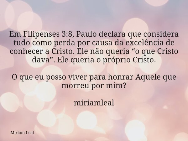 Em Filipenses 3:8, Paulo declara que considera tudo como perda por causa da excelência de conhecer a Cristo. Ele não queria “o que Cristo dava”. Ele queria o pr... Frase de Miriam Leal.