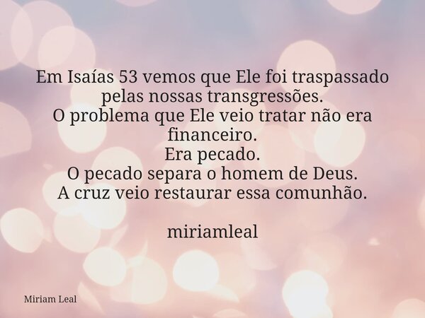 Em Isaías 53 vemos que Ele foi traspassado pelas nossas transgressões. O problema que Ele veio tratar não era financeiro. Era pecado. O pecado separa o homem de... Frase de Miriam Leal.