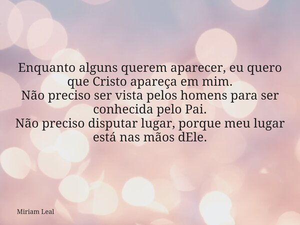 Enquanto alguns querem aparecer, eu quero que Cristo apareça em mim. Não preciso ser vista pelos homens para ser conhecida pelo Pai. Não preciso disputar lugar,... Frase de Miriam Leal.