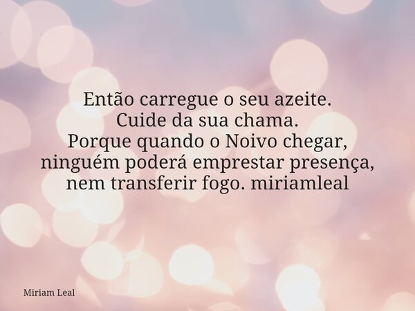 Então carregue o seu azeite. Cuide da sua chama. Porque quando o Noivo chegar, ninguém poderá emprestar presença, nem transferir fogo. miriamleal... Frase de Miriam Leal.