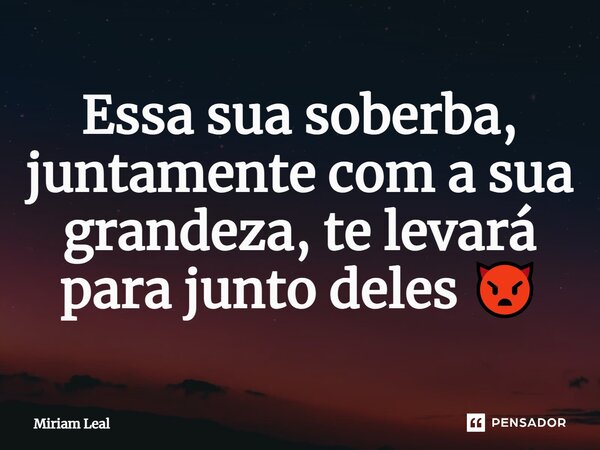 ⁠Essa sua soberba, juntamente com a sua grandeza, te levará para junto deles 👿... Frase de Miriam Leal.