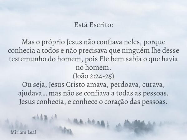 Está Escrito: Mas o próprio Jesus não confiava neles, porque conhecia a todos e não precisava que ninguém lhe desse testemunho do homem, pois Ele bem sabia o qu... Frase de Miriam Leal.