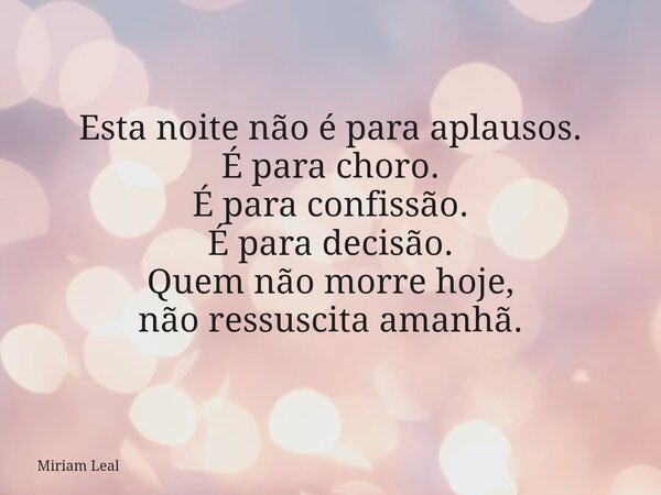 Esta noite não é para aplausos. É para choro. É para confissão. É para decisão. Quem não morre hoje, não ressuscita amanhã.... Frase de Miriam Leal.