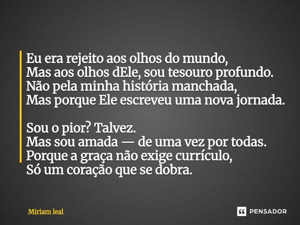 ⁠Eu era rejeito aos olhos do mundo, Mas aos olhos dEle, sou tesouro profundo. Não pela minha história manchada, Mas porque Ele escreveu uma nova jornada. Sou o ... Frase de Miriam Leal.