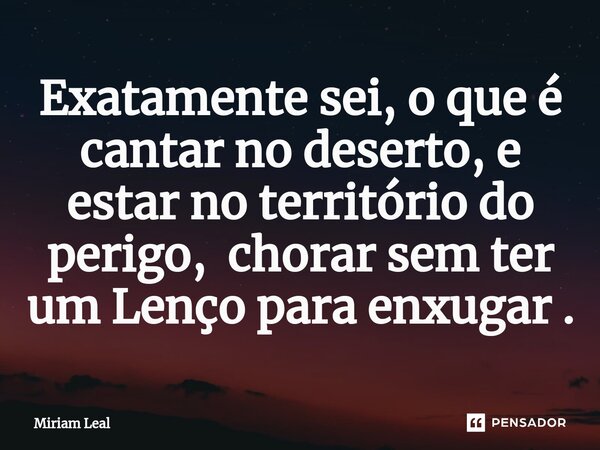 ⁠Exatamente sei, o que é cantar no deserto, e estar no território do perigo, chorar sem ter um Lenço para enxugar .... Frase de Miriam Leal.