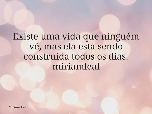 Existe uma vida que ninguém vê, mas ela está sendo construída todos os dias. miriamleal... Frase de Miriam Leal.