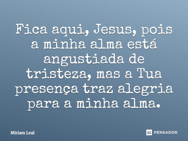 Fica aqui, Jesus, pois a minha alma está angustiada de tristeza, mas a Tua presença traz alegria para a minha alma.... Frase de Miriam Leal.