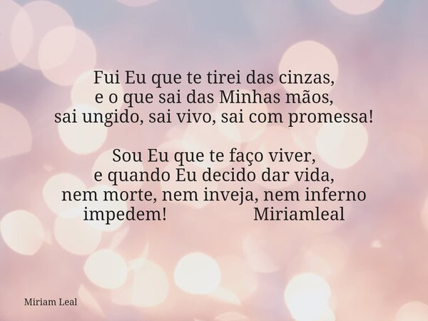 Fui Eu que te tirei das cinzas, e o que sai das Minhas mãos, sai ungido, sai vivo, sai com promessa! Sou Eu que te faço viver, e quando Eu decido dar vida, nem ... Frase de Miriam Leal.