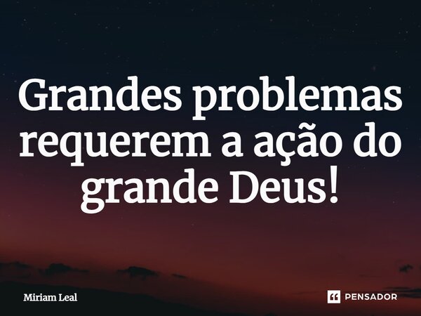 ⁠Grandes problemas requerem a ação do grande Deus!... Frase de Miriam Leal.