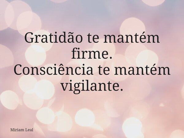 Gratidão te mantém firme. Consciência te mantém vigilante.... Frase de Miriam Leal.