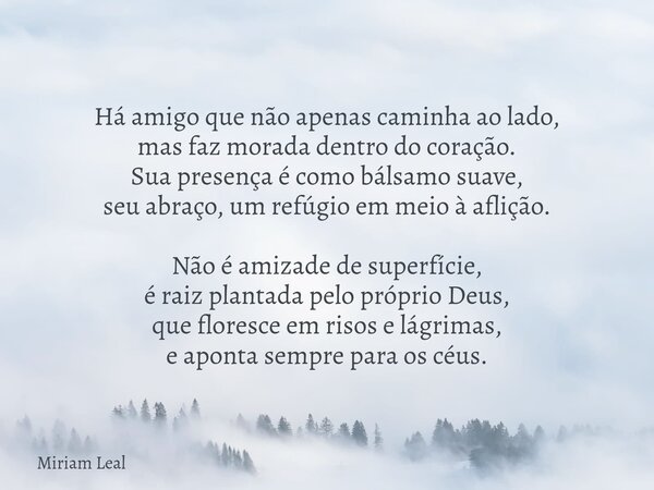 Há amigo que não apenas caminha ao lado, mas faz morada dentro do coração. Sua presença é como bálsamo suave, seu abraço, um refúgio em meio à aflição. Não é am... Frase de Miriam Leal.