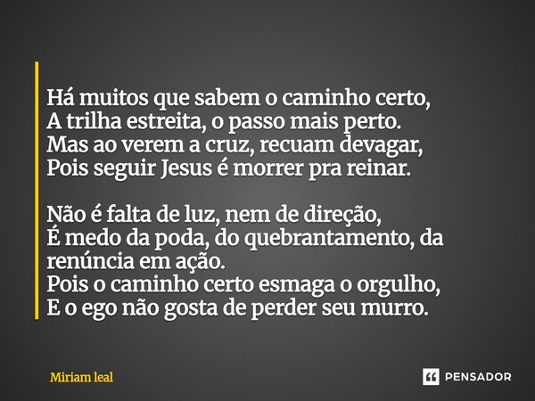 ⁠ Há muitos que sabem o caminho certo, A trilha estreita, o passo mais perto. Mas ao verem a cruz, recuam devagar, Pois seguir Jesus é morrer pra reinar. Não é ... Frase de Miriam Leal.