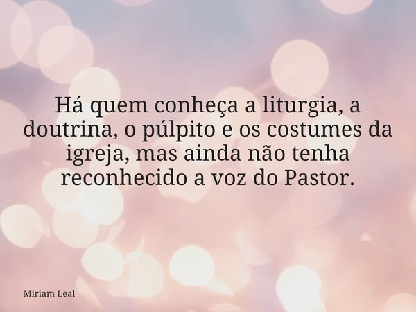 Há quem conheça a liturgia, a doutrina, o púlpito e os costumes da igreja, mas ainda não tenha reconhecido a voz do Pastor.... Frase de Miriam Leal.