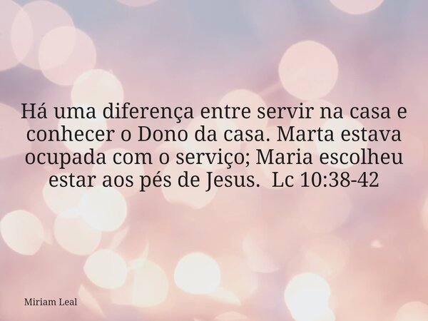 Há uma diferença entre servir na casa e conhecer o Dono da casa. Marta estava ocupada com o serviço; Maria escolheu estar aos pés de Jesus. Lc 10:38-42... Frase de Miriam Leal.
