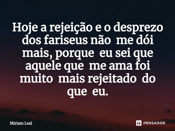 Hoje a rejeição e o desprezo dos fariseus não me dói mais, porque eu sei que aquele que me ama foi muito mais rejeitado do que eu.... Frase de Miriam Leal.