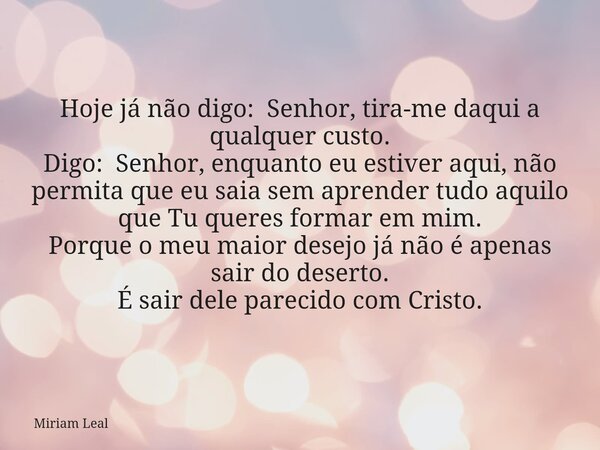Hoje já não digo: Senhor, tira-me daqui a qualquer custo. Digo: Senhor, enquanto eu estiver aqui, não permita que eu saia sem aprender tudo aquilo que Tu queres... Frase de Miriam Leal.