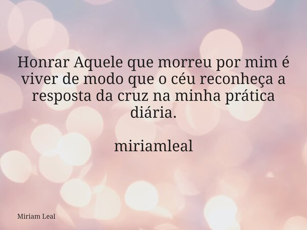 Honrar Aquele que morreu por mim é viver de modo que o céu reconheça a resposta da cruz na minha prática diária. miriamleal... Frase de Miriam Leal.