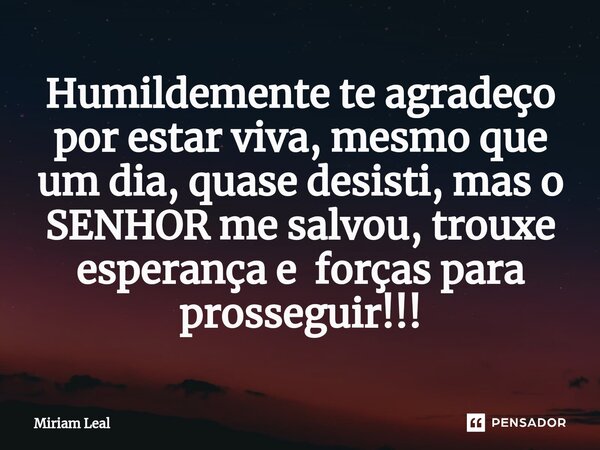 ⁠Humildemente te agradeço por estar viva, mesmo que um dia, quase desisti, mas o SENHOR me salvou, trouxe esperança e forças para prosseguir!!!... Frase de Miriam Leal.