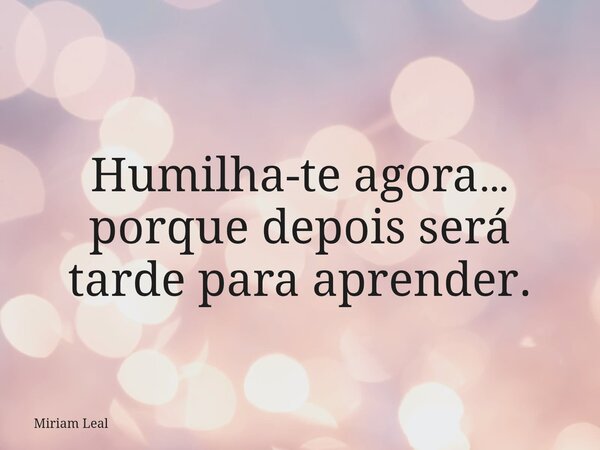 Humilha-te agora… porque depois será tarde para aprender.... Frase de Miriam Leal.