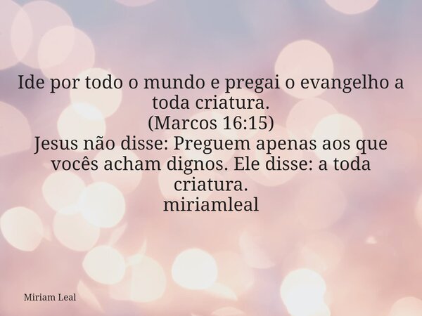 Ide por todo o mundo e pregai o evangelho a toda criatura. (Marcos 16:15) Jesus não disse: Preguem apenas aos que vocês acham dignos. Ele disse: a toda criatura... Frase de Miriam Leal.