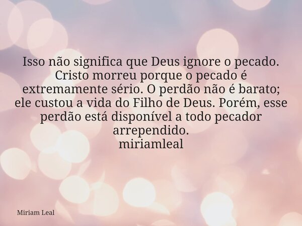 Isso não significa que Deus ignore o pecado. Cristo morreu porque o pecado é extremamente sério. O perdão não é barato; ele custou a vida do Filho de Deus. Poré... Frase de Miriam Leal.